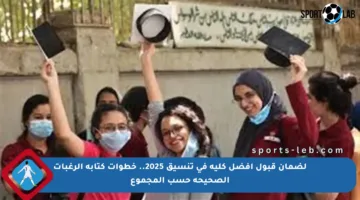 لضمان قبول أفضل كلية في تنسيق 2025.. خطوات كتابة الرغبات الصحيحة حسب المجموع